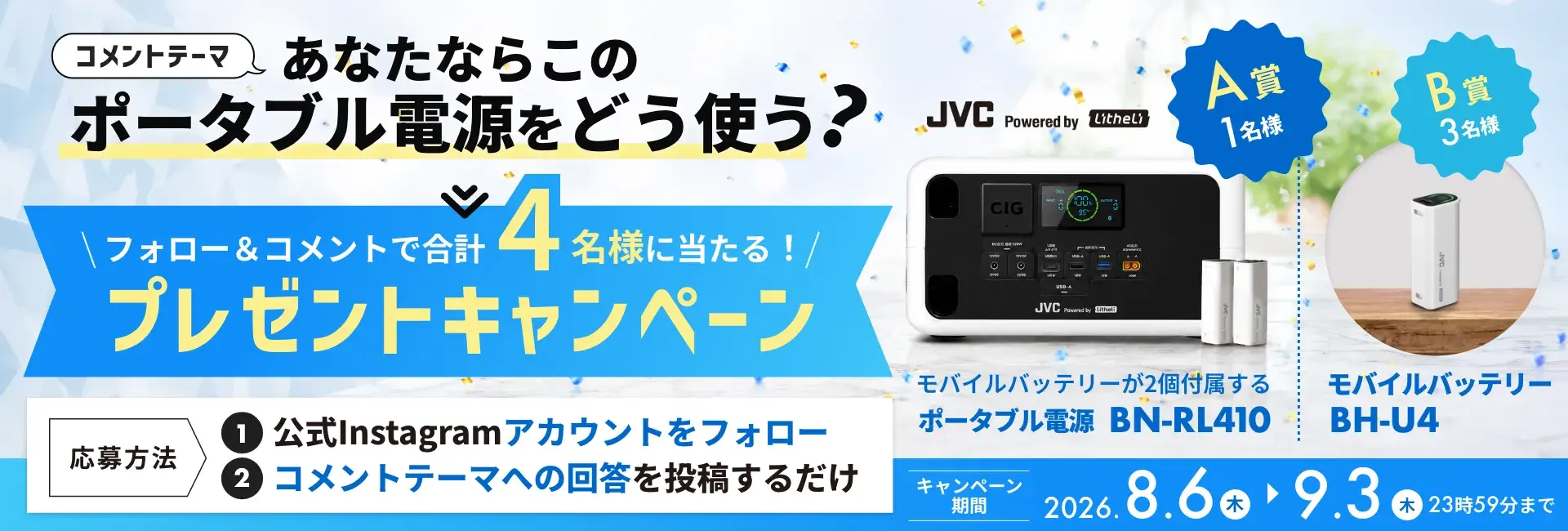 コメントテーマ あなたならこのポータブル電源をどう使う？ フォロー＆コメントで合計4名様に当たる！プレゼントキャンペーン JVC Powered by Litheli A賞1名様 モバイルバッテリーが2個付属するポータブル電源 BN-RL410 B賞3名様 モバイルバッテリー BH-U4 応募方法 1.公式Instagramアカウントをフォロー 2.コメントテーマへの回答を投稿するだけ キャンペーン期間 2026.8.6木 ▶ 9.3木 23時59分まで