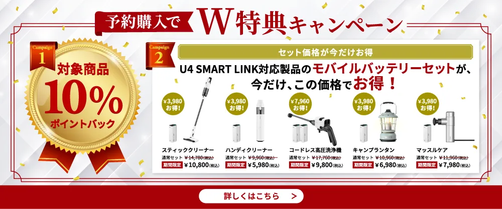 予約購入でW特典キャンペーン。特典1：対象商品10%ポイントバック。特典2：U4 SMART LINK対応製品のモバイルバッテリーセットが今だけお得！スティッククリーナー、ハンディクリーナー、コードレス高圧洗浄機、キャンプランタン、マッスルケアが期間限定価格で販売中。