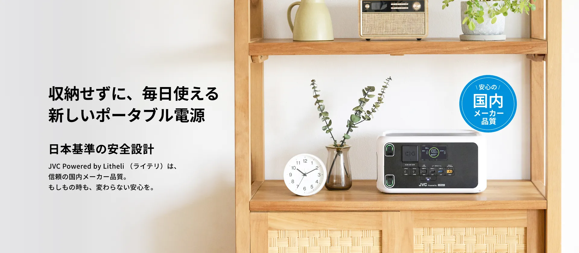 収納せずに、毎日使える新しいポータブル電源 日本基準の安全設計 JVC Powered by Litheli（ライテリ）は、信頼の国内メーカー品質。もしもの時も、変わらない安心を。＼ 安心の ／ 国内メーカー品質