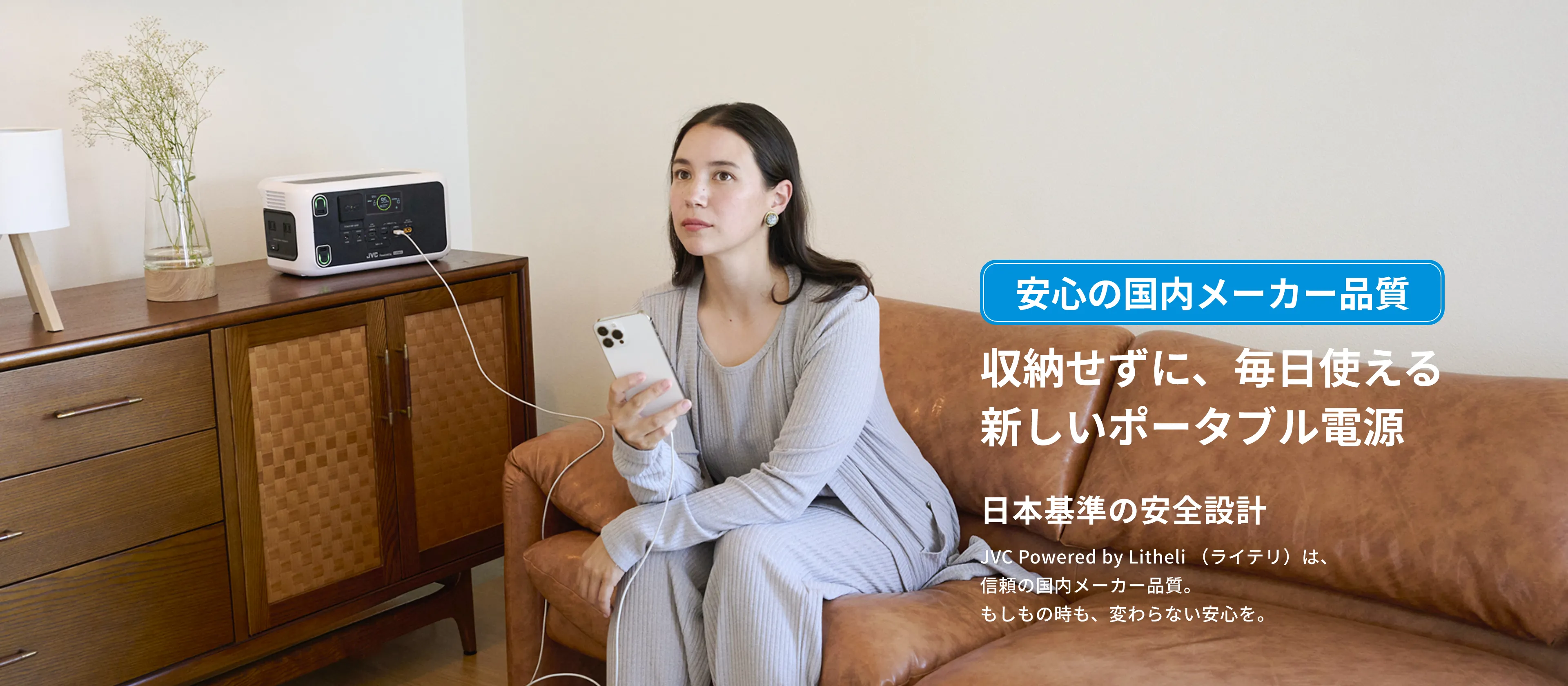安心の国内メーカー品質 収納せずに、毎日使える新しいポータブル電源 日本基準の安全設計 JVC Powered by Litheli（ライテリ）は、信頼の国内メーカー品質。もしもの時も、変わらない安心を。